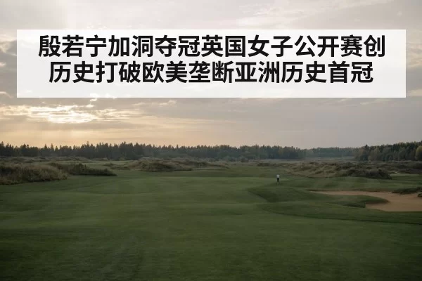 殷若宁加洞夺冠英国女子公开赛创历史打破欧美垄断亚洲历史首冠