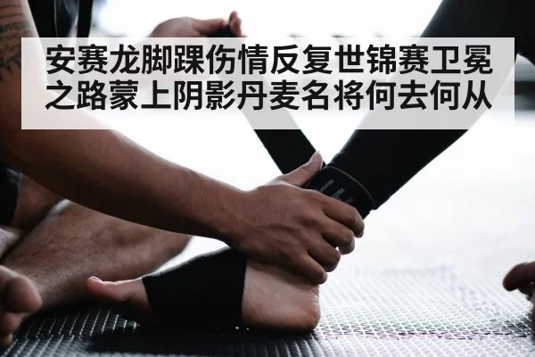 安赛龙脚踝伤情反复世锦赛卫冕之路蒙上阴影丹麦名将何去何从