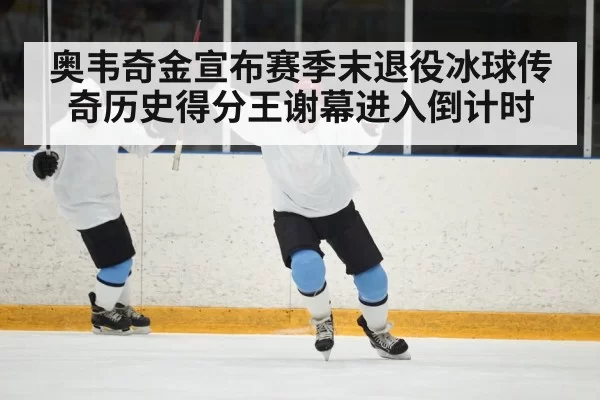 奥韦奇金宣布赛季末退役冰球传奇历史得分王谢幕进入倒计时