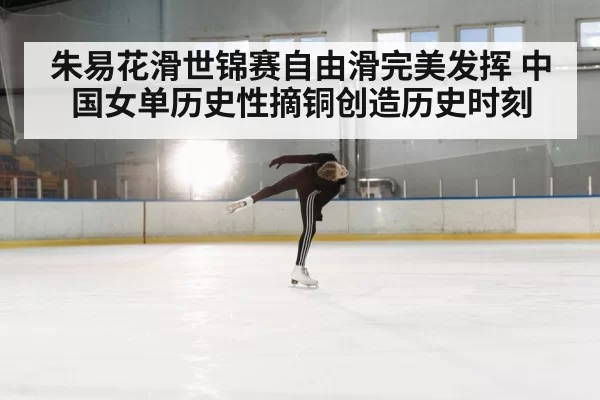 朱易花滑世锦赛自由滑完美发挥 中国女单历史性摘铜创造历史时刻