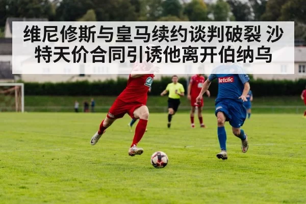 维尼修斯与皇马续约谈判破裂 沙特天价合同引诱他离开伯纳乌